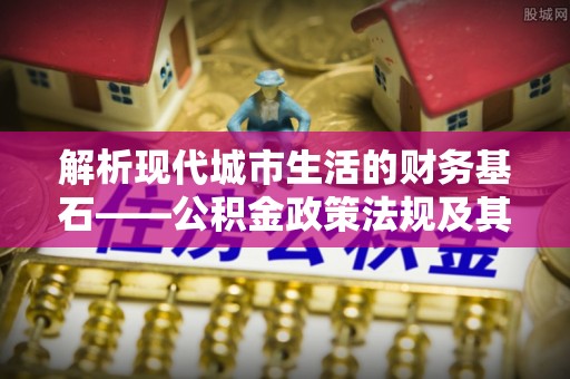 七股解析现代城市生活的财务基石——公积金政策法规及其深远影响