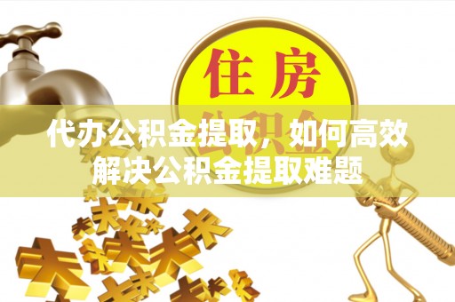 七股代办公积金提取，如何高效解决公积金提取难题