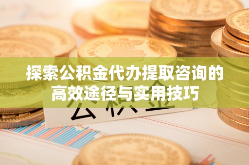 七股探索公积金代办提取咨询的高效途径与实用技巧