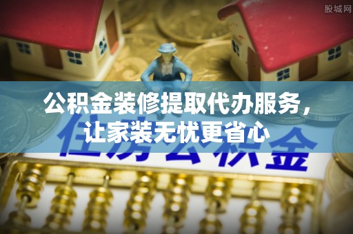 七股公积金装修提取代办服务，让家装无忧更省心