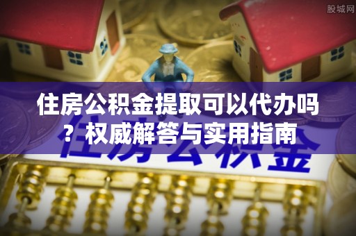 七股住房公积金提取可以代办吗？权威解答与实用指南